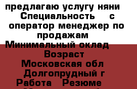 предлагаю услугу няни. › Специальность ­ 1с оператор,менеджер по продажам › Минимальный оклад ­ 30 000 › Возраст ­ 27 - Московская обл., Долгопрудный г. Работа » Резюме   . Московская обл.